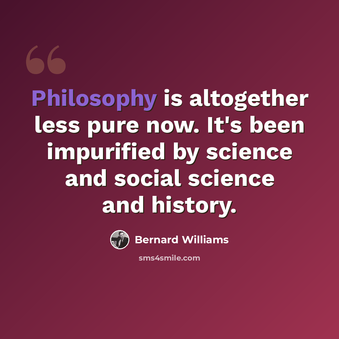 “Philosophy is altogether less pure now. It's been impurified by science and social science and history.” quote by Bernard Williams