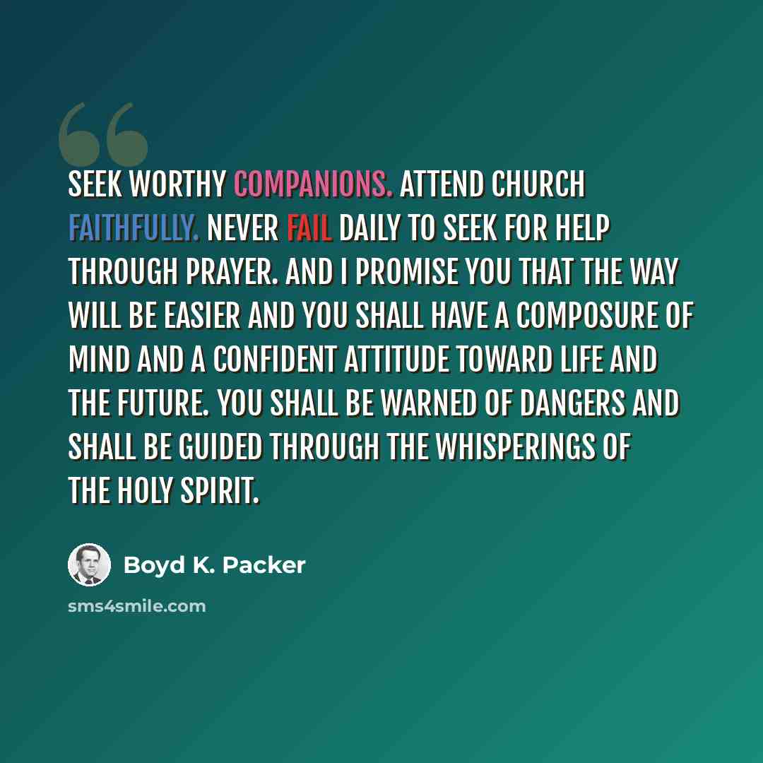 “Seek worthy companions. Attend church faithfully. Never fail daily to seek for help through prayer. And I promise you that the way will be easier and you shall have a composure of mind and a confident attitude toward life and the future. You shall be warned of dangers and shall be guided through…” quote by Boyd K. Packer