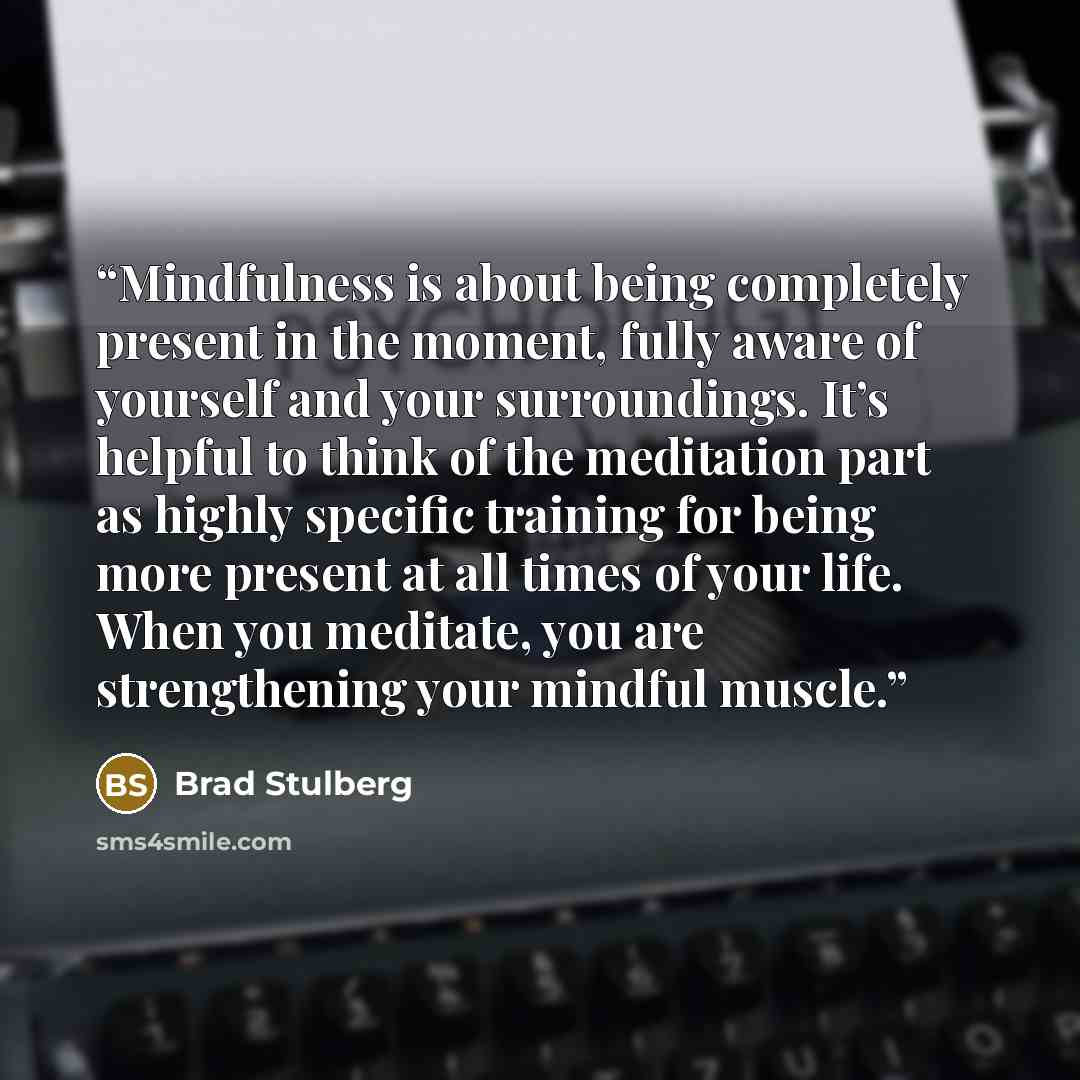 “Mindfulness is about being completely present in the moment, fully aware of yourself and your surroundings. It’s helpful to think of the meditation part as highly specific training for being more present at all times of your life. When you meditate, you are strengthening your mindful muscle.” quote by Brad Stulberg