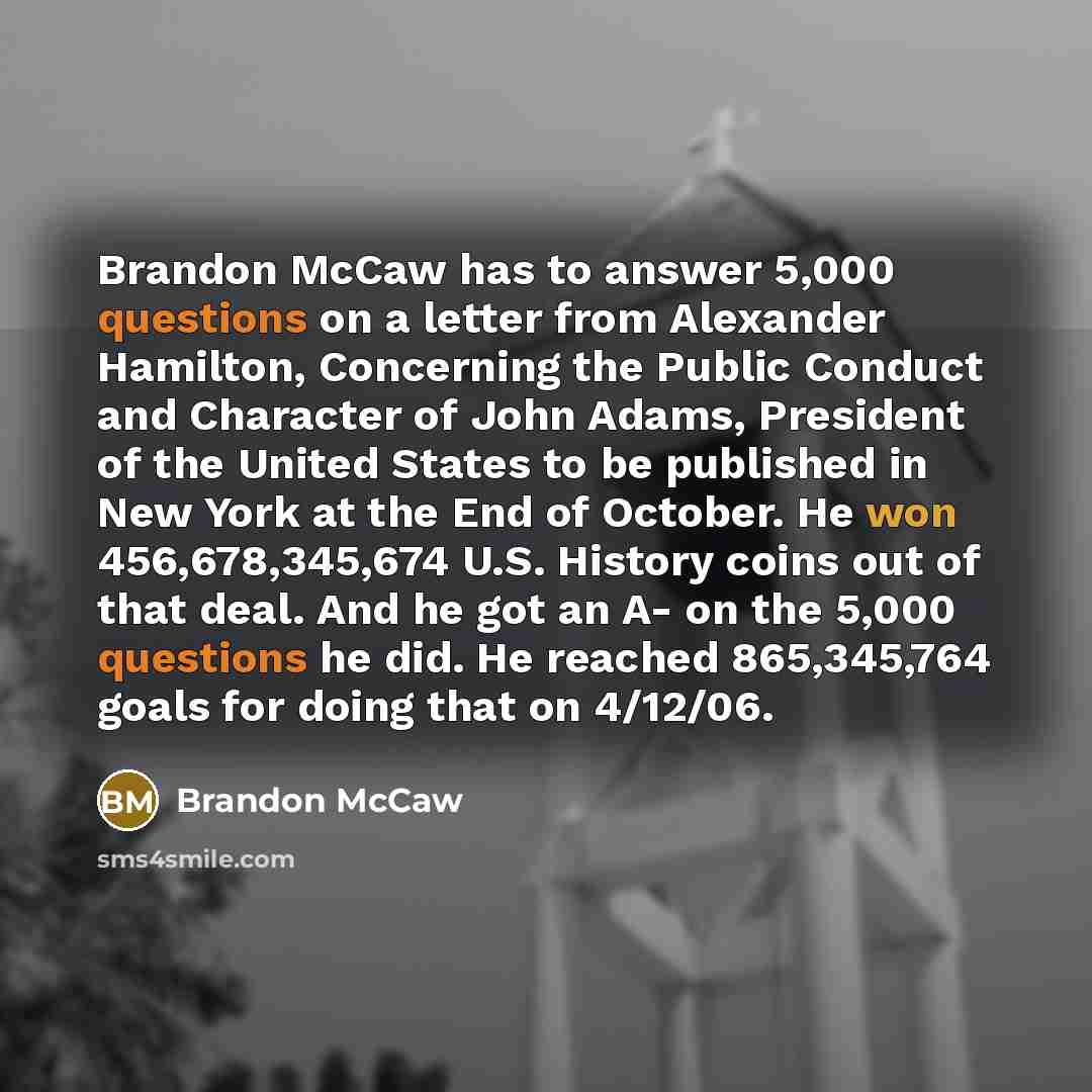 “Brandon McCaw has to answer 5,000 questions on a letter from Alexander Hamilton, Concerning the Public Conduct and Character of John Adams, President of the United States to be published in New York at the End of October. He won 456,678,345,674 U.S. History coins out of that deal. And he got an A…” quote by Brandon Mccaw