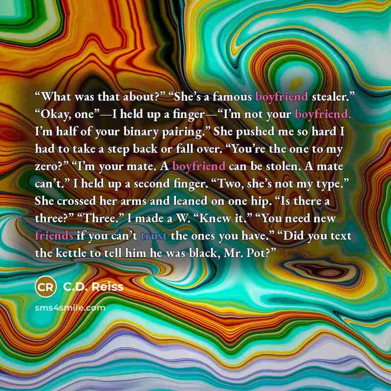 “What was that about?” “She’s a famous boyfriend stealer.” “Okay, one”—I held up a finger—“I’m not your boyfriend. I’m half of your binary pairing.” She pushed me so hard I had to take a step back or fall over. “You’re the one to my zero?” “I’m your mate. A boyfriend can be stolen. A mate can’t.” I…” quote by C.D. Reiss