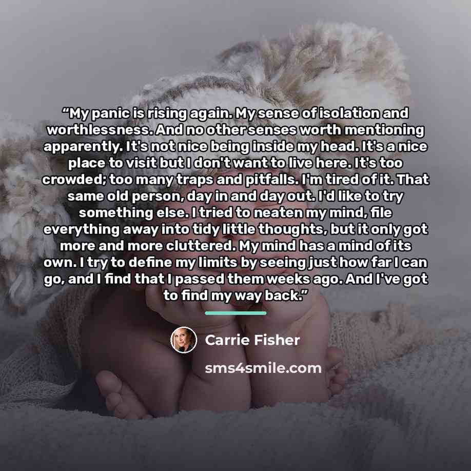 “My panic is rising again. My sense of isolation and worthlessness. And no other senses worth mentioning apparently. It's not nice being inside my head. It's a nice place to visit but I don't want to live here. It's too crowded; too many traps and pitfalls. I'm tired of it. That same old person…” quote by Carrie Fisher