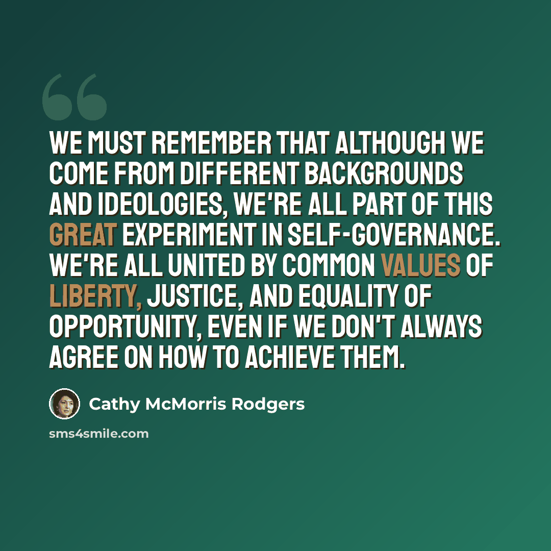 “We must remember that although we come from different backgrounds and ideologies, we're all part of this great experiment in self-governance. We're all united by common values of liberty, justice, and equality of opportunity, even if we don't always agree on how to achieve them.” quote by Cathy McMorris Rodgers