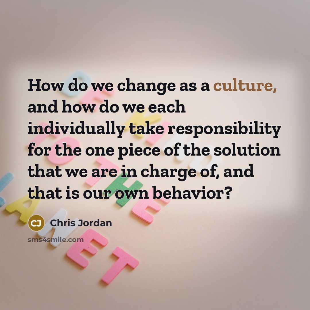 “How do we change as a culture, and how do we each individually take responsibility for the one piece of the solution that we are in charge of, and that is our own behavior?” quote by Chris Jordan