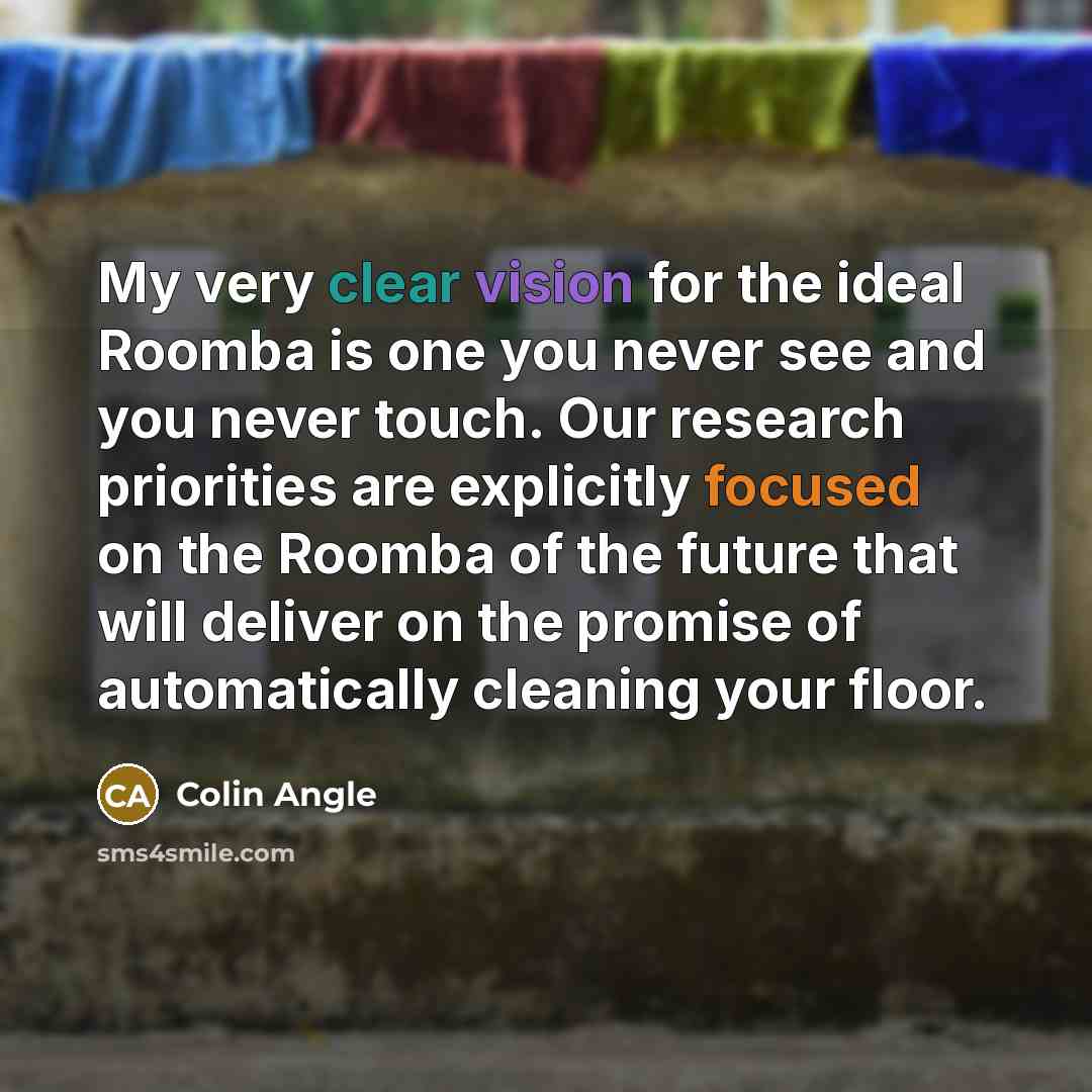 “My very clear vision for the ideal Roomba is one you never see and you never touch. Our research priorities are explicitly focused on the Roomba of the future that will deliver on the promise of automatically cleaning your floor.” quote by Colin Angle