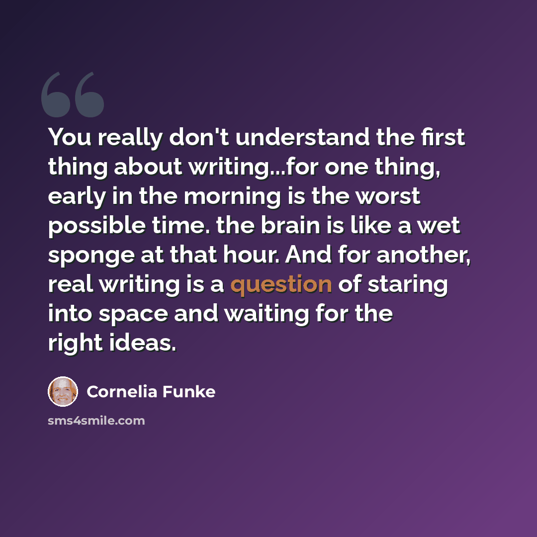 “You really don't understand the first thing about writing...for one thing, early in the morning is the worst possible time. the brain is like a wet sponge at that hour. And for another, real writing is a question of staring into space and waiting for the right ideas.” quote by Cornelia Funke