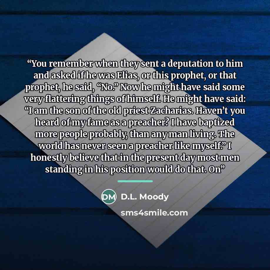 “You remember when they sent a deputation to him and asked if he was Elias, or this prophet, or that prophet, he said, “No.” Now he might have said some very flattering things of himself. He might have said: “I am the son of the old priest Zacharias. Haven’t you heard of my fame as a preacher? I…” quote by D.L. Moody