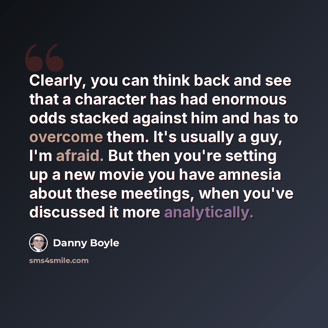 “Clearly, you can think back and see that a character has had enormous odds stacked against him and has to overcome them. It's usually a guy, I'm afraid. But then you're setting up a new movie you have amnesia about these meetings, when you've discussed it more analytically.” quote by Danny Boyle