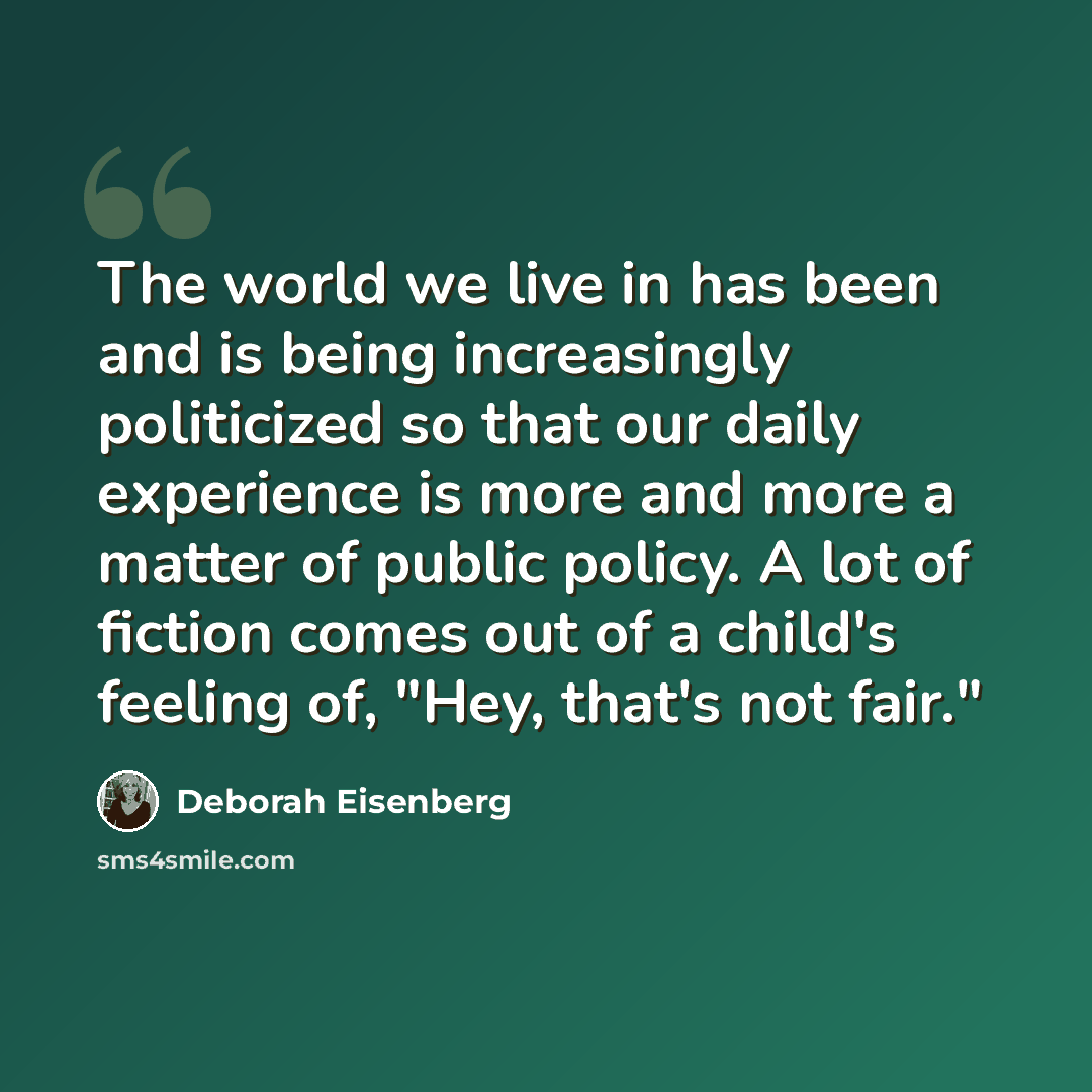 “The world we live in has been and is being increasingly politicized so that our daily experience is more and more a matter of public policy. A lot of fiction comes out of a child's feeling of, "Hey, that's not fair."” quote by Deborah Eisenberg