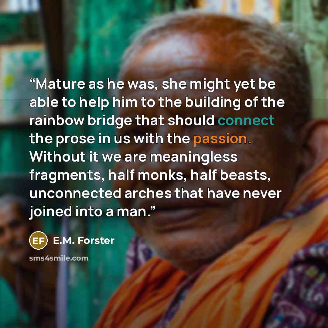 “Mature as he was, she might yet be able to help him to the building of the rainbow bridge that should connect the prose in us with the passion. Without it we are meaningless fragments, half monks, half beasts, unconnected arches that have never joined into a man.” quote by E.M. Forster