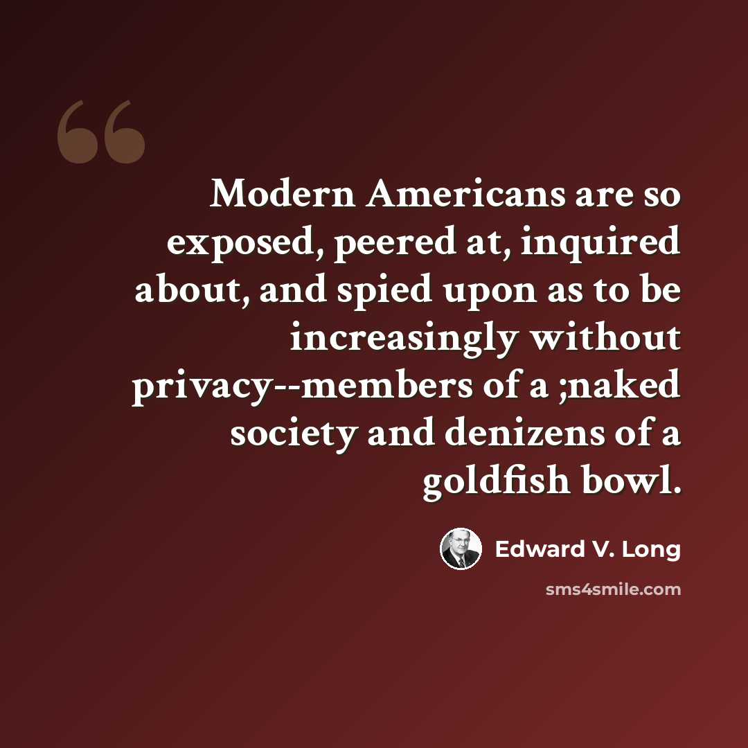 “Modern Americans are so exposed, peered at, inquired about, and spied upon as to be increasingly without privacy--members of a ;naked society and denizens of a goldfish bowl.” quote by Edward V. Long