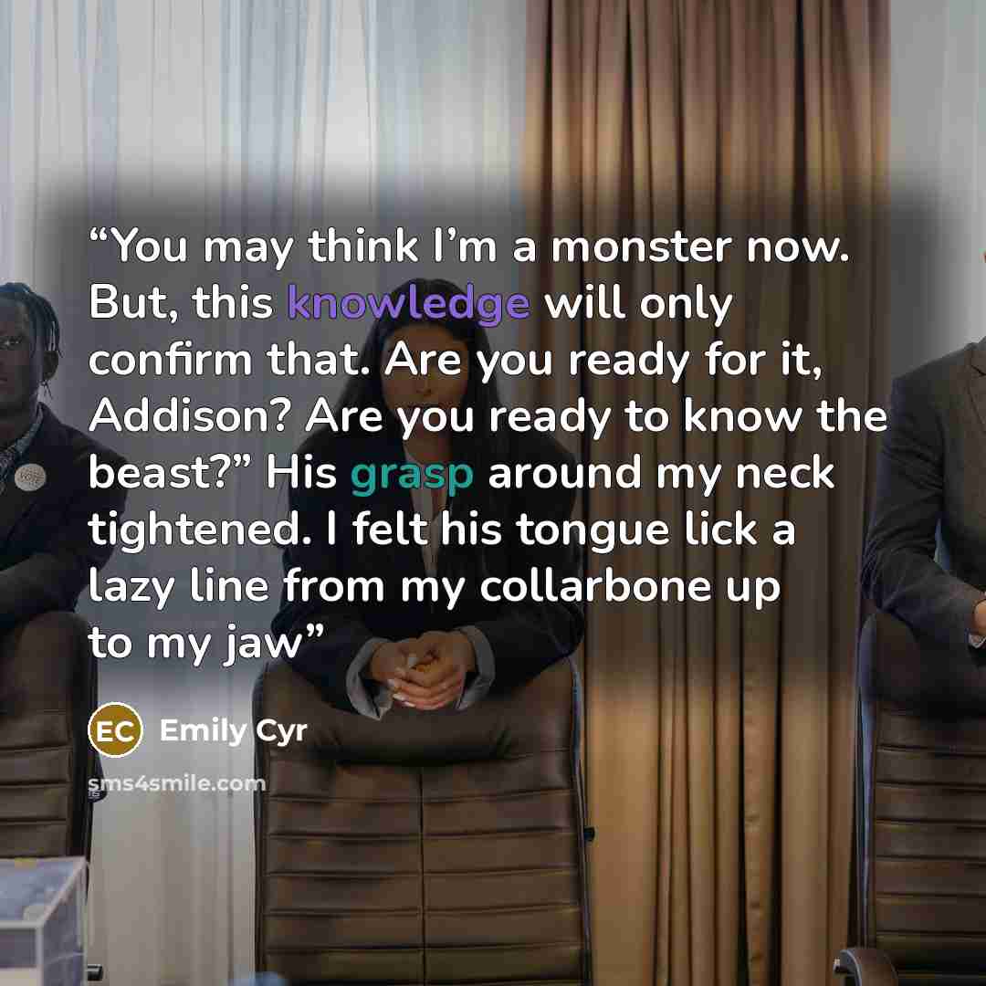 “You may think I’m a monster now. But, this knowledge will only confirm that. Are you ready for it, Addison? Are you ready to know the beast?” His grasp around my neck tightened. I felt his tongue lick a lazy line from my collarbone up to my jaw” quote by Emily Cyr
