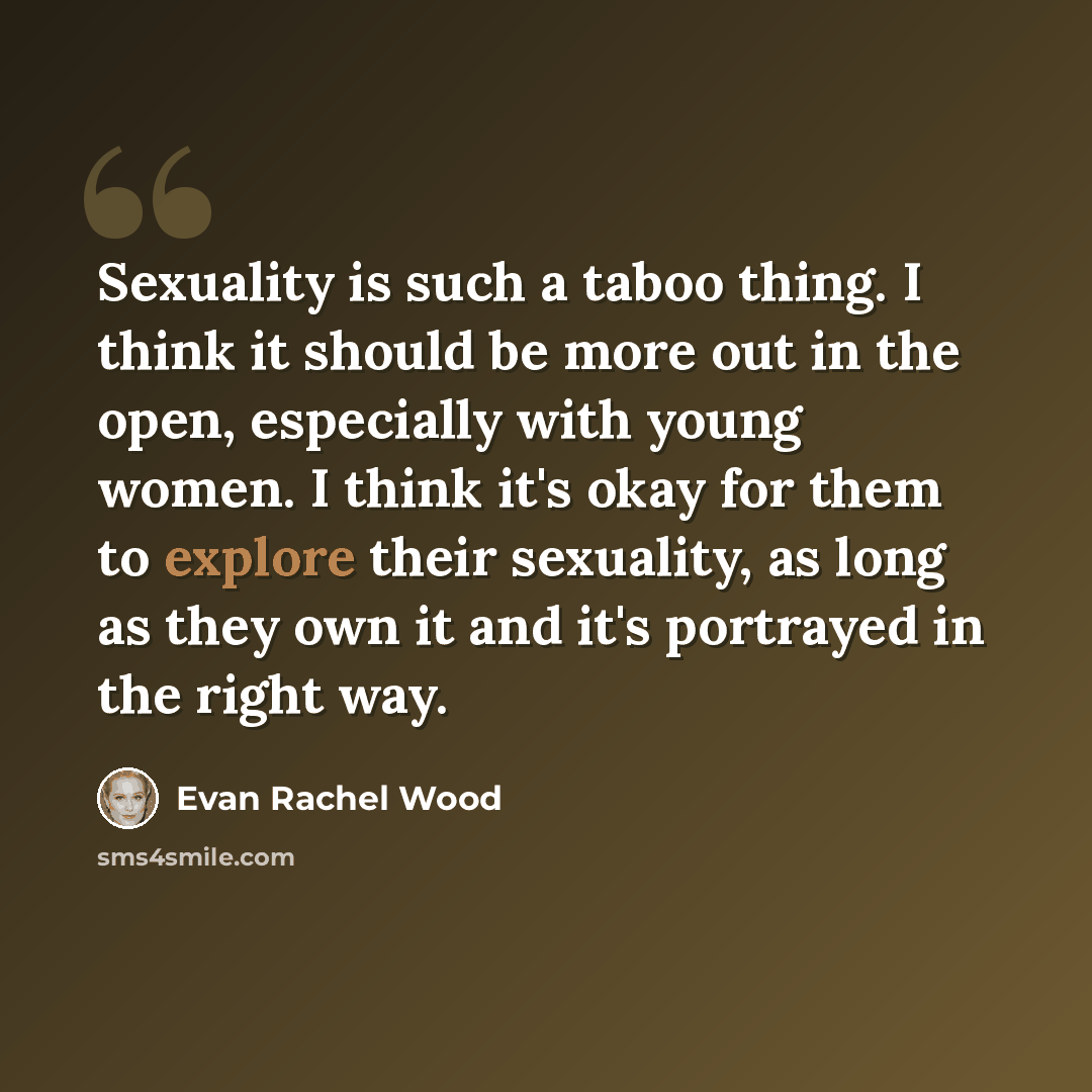 “Sexuality is such a taboo thing. I think it should be more out in the open, especially with young women. I think it's okay for them to explore their sexuality, as long as they own it and it's portrayed in the right way.” quote by Evan Rachel Wood