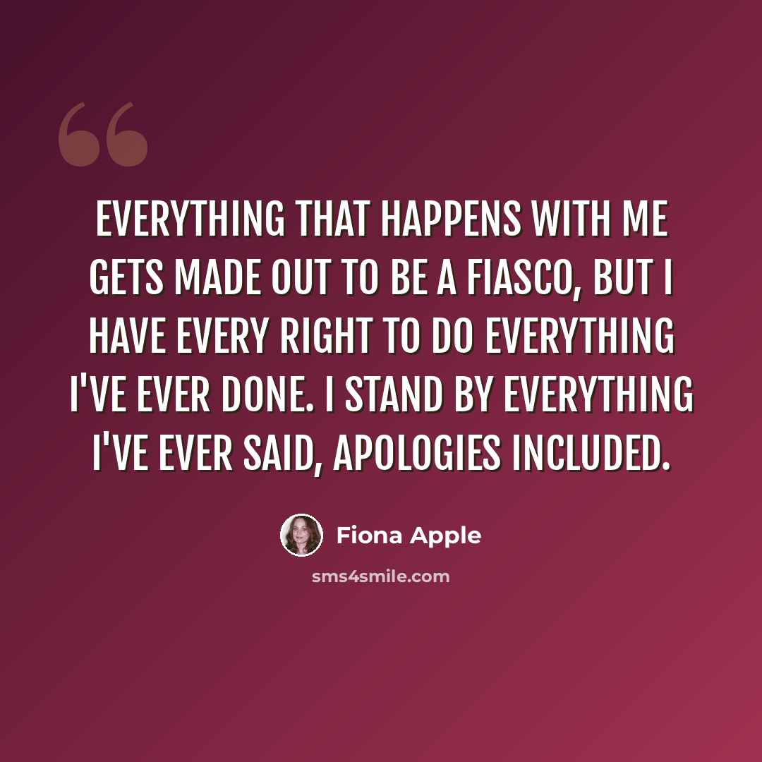 “Everything that happens with me gets made out to be a fiasco, but I have every right to do everything I've ever done. I stand by everything I've ever said, apologies included.” quote by Fiona Apple