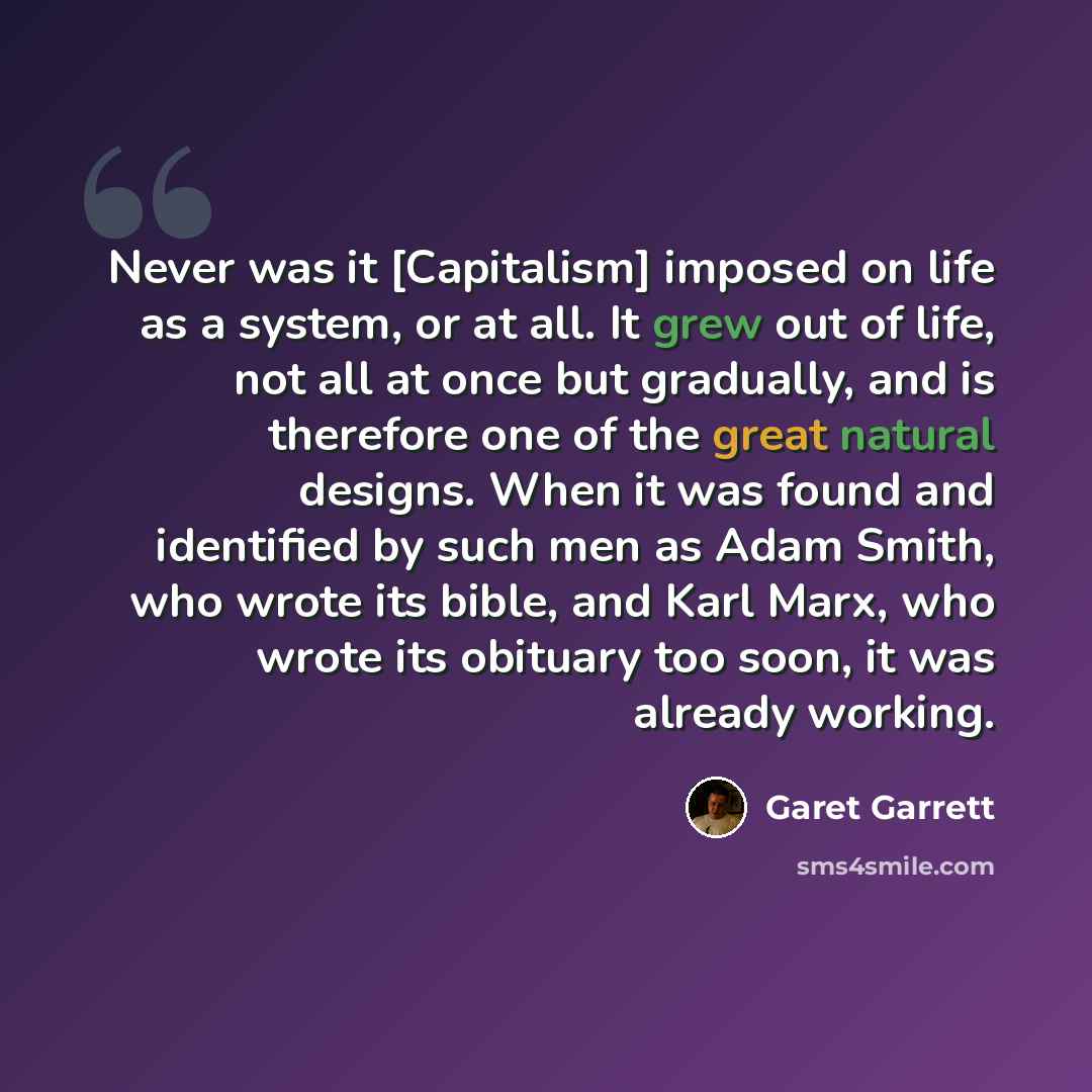 “Never was it [Capitalism] imposed on life as a system, or at all. It grew out of life, not all at once but gradually, and is therefore one of the great natural designs. When it was found and identified by such men as Adam Smith, who wrote its bible, and Karl Marx, who wrote its obituary too soon…” quote by Garet Garrett
