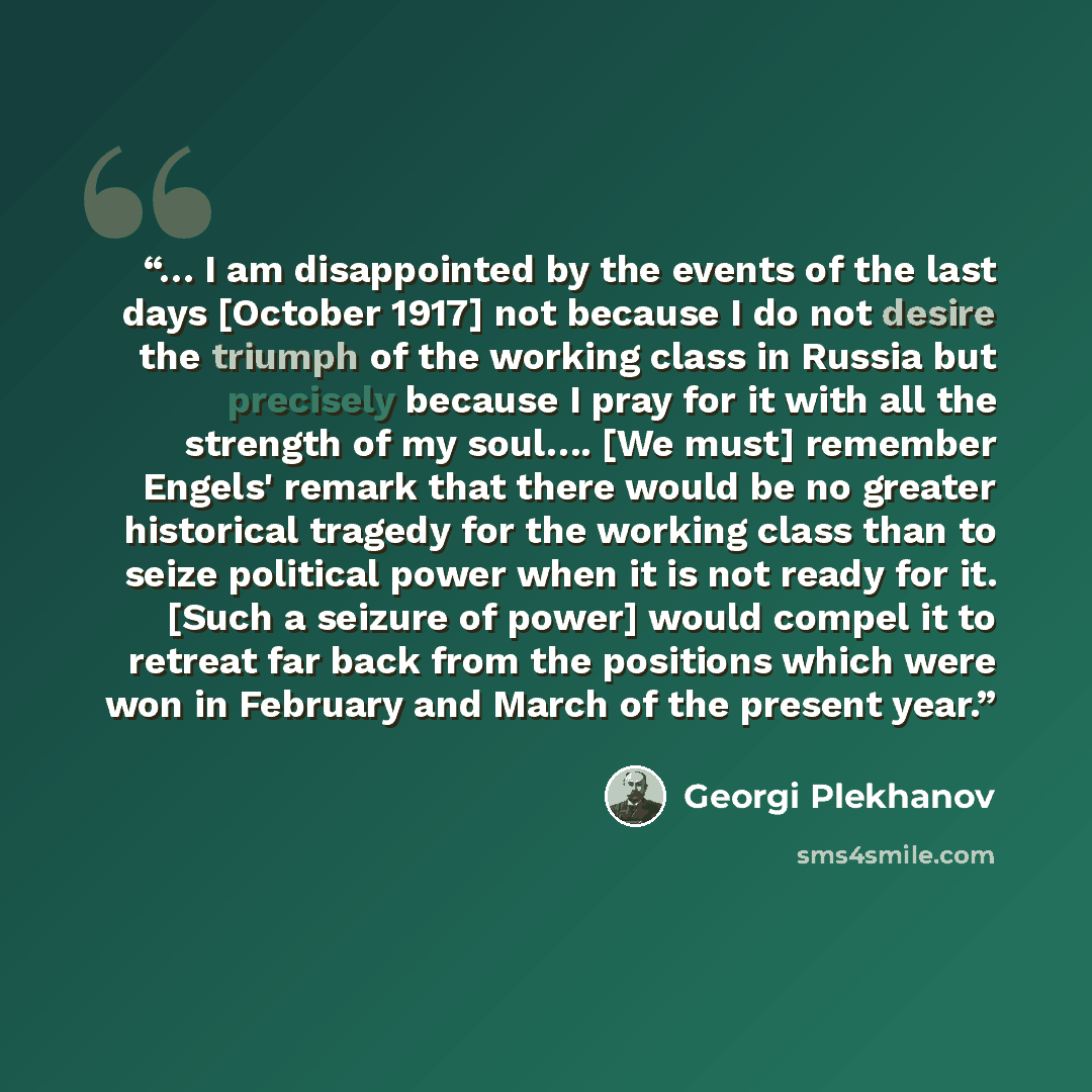 “… I am disappointed by the events of the last days [October 1917] not because I do not desire the triumph of the working class in Russia but precisely because I pray for it with all the strength of my soul…. [We must] remember Engels' remark that there would be no greater historical tragedy for…” quote by Georgi Plekhanov
