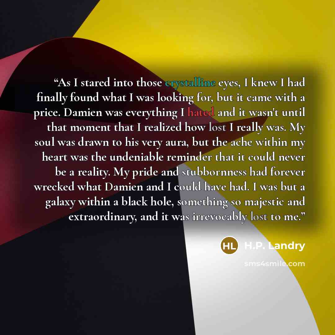 “As I stared into those crystalline eyes, I knew I had finally found what I was looking for, but it came with a price. Damien was everything I hated and it wasn't until that moment that I realized how lost I really was. My soul was drawn to his very aura, but the ache within my heart was the…” quote by H.P. Landry
