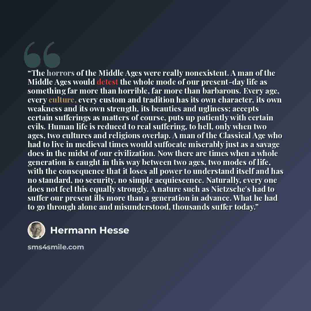 “The horrors of the Middle Ages were really nonexistent. A man of the Middle Ages would detest the whole mode of our present-day life as something far more than horrible, far more than barbarous. Every age, every culture, every custom and tradition has its own character, its own weakness and its…” quote by Hermann Hesse