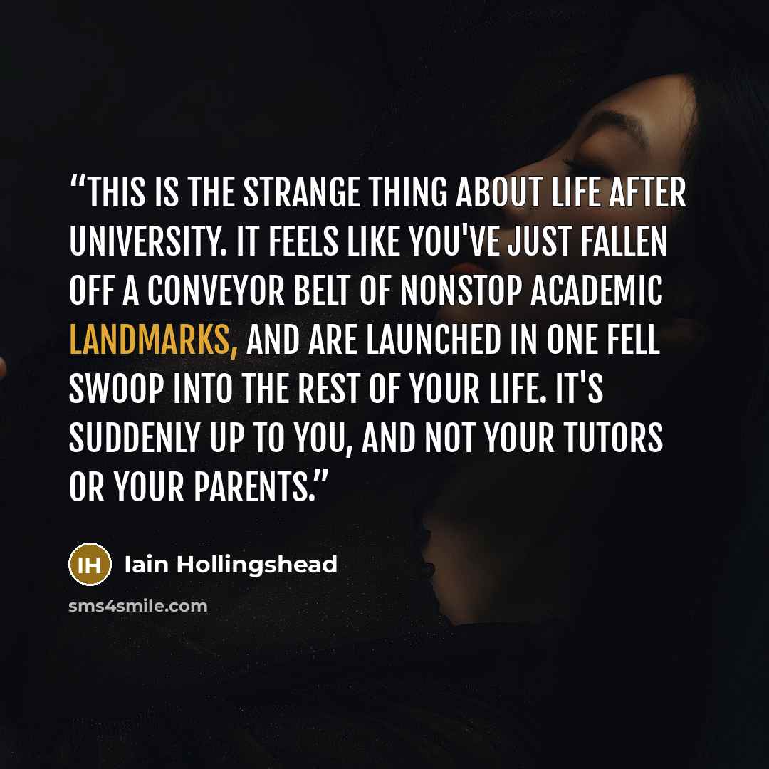 “This is the strange thing about life after university. It feels like you've just fallen off a conveyor belt of nonstop academic landmarks, and are launched in one fell swoop into the rest of your life. It's suddenly up to you, and not your tutors or your parents.” quote by Iain Hollingshead