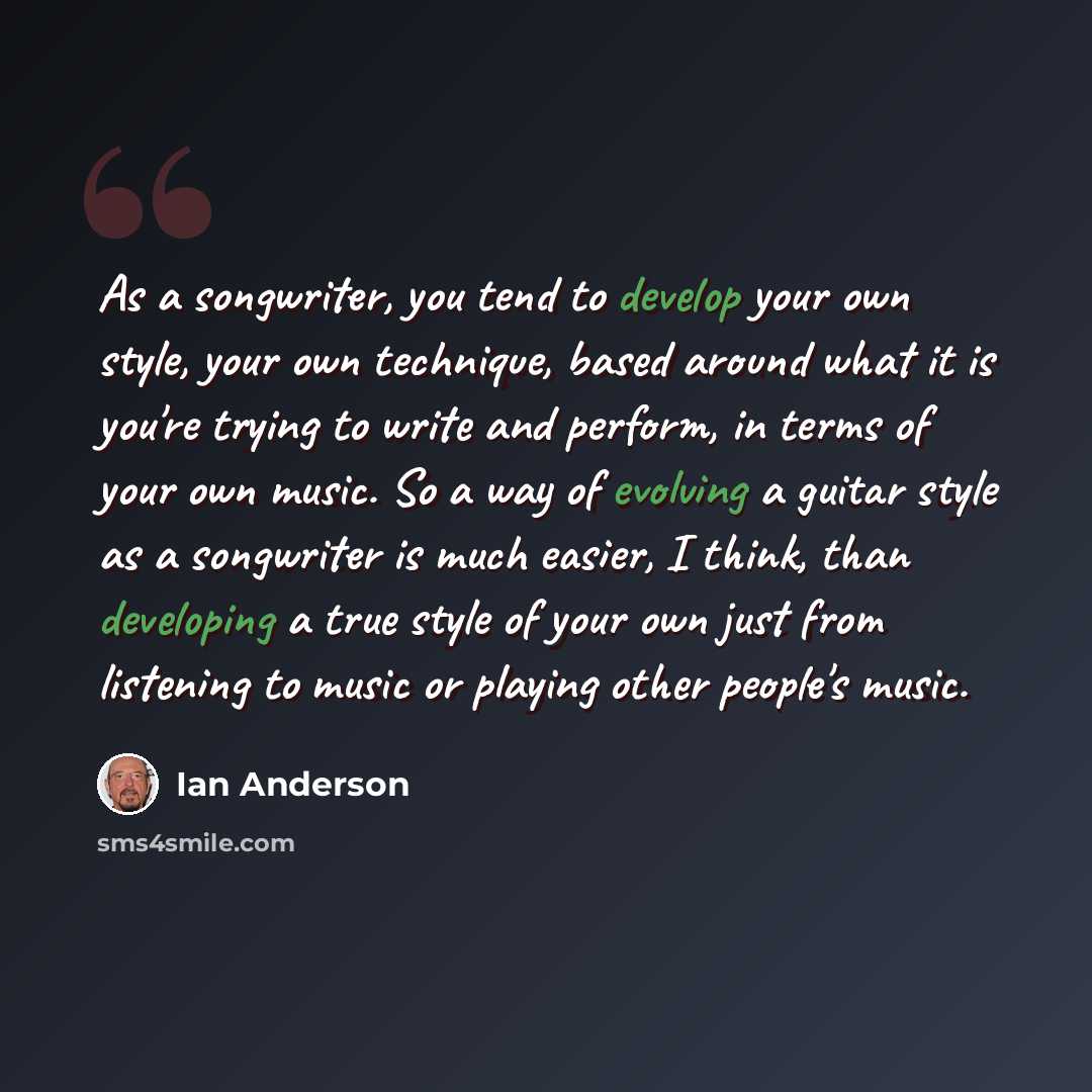 “As a songwriter, you tend to develop your own style, your own technique, based around what it is you're trying to write and perform, in terms of your own music. So a way of evolving a guitar style as a songwriter is much easier, I think, than developing a true style of your own just from listening…” quote by Ian Anderson