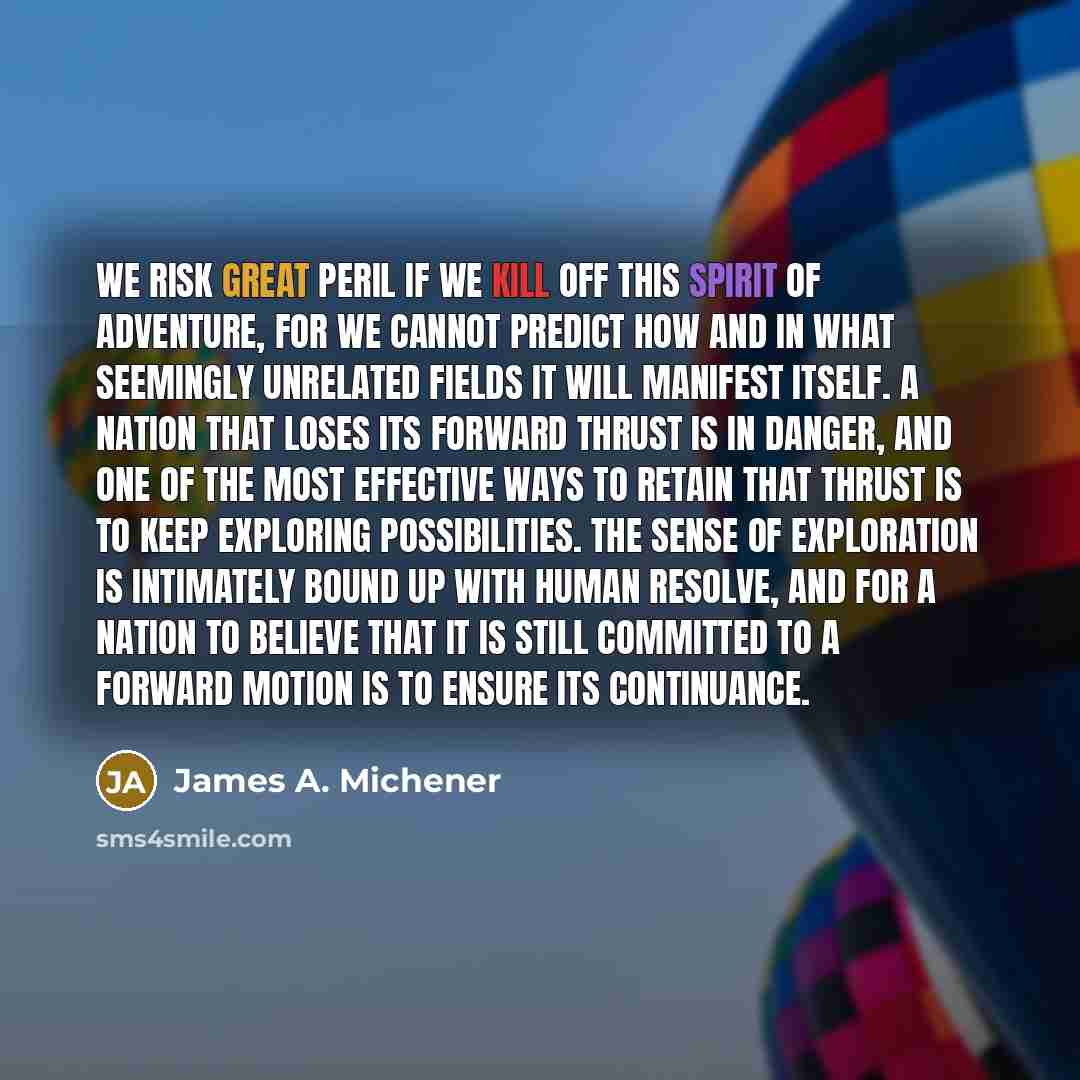 “We risk great peril if we kill off this spirit of adventure, for we cannot predict how and in what seemingly unrelated fields it will manifest itself. A nation that loses its forward thrust is in danger, and one of the most effective ways to retain that thrust is to keep exploring possibilities…” quote by James A. Michener
