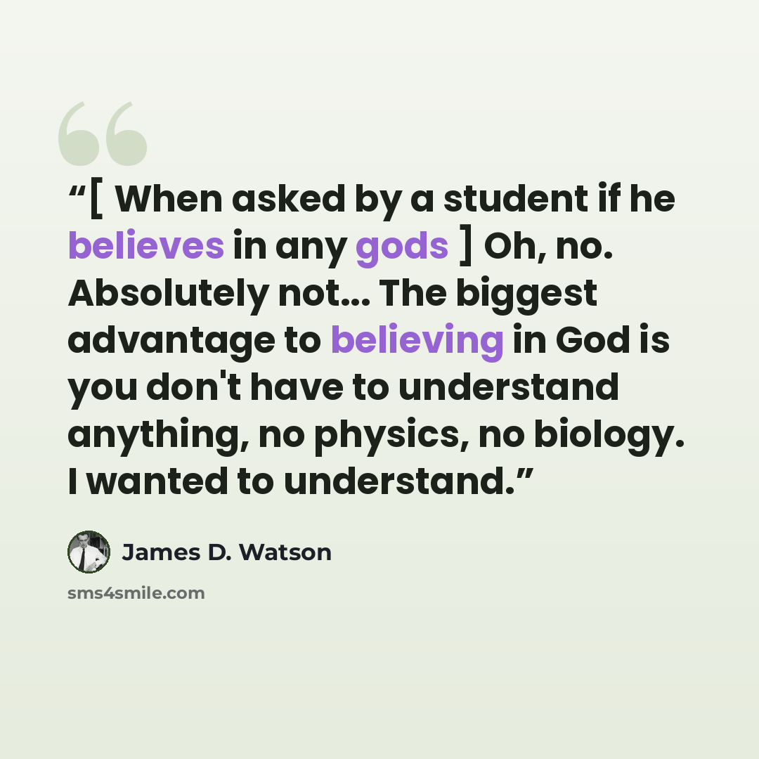 “[ When asked by a student if he believes in any gods ] Oh, no. Absolutely not... The biggest advantage to believing in God is you don't have to understand anything, no physics, no biology. I wanted to understand.” quote by James D. Watson