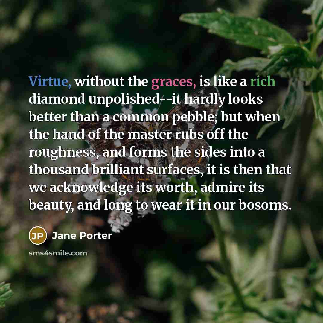 “Virtue, without the graces, is like a rich diamond unpolished--it hardly looks better than a common pebble; but when the hand of the master rubs off the roughness, and forms the sides into a thousand brilliant surfaces, it is then that we acknowledge its worth, admire its beauty, and long to wear…” quote by Jane Porter