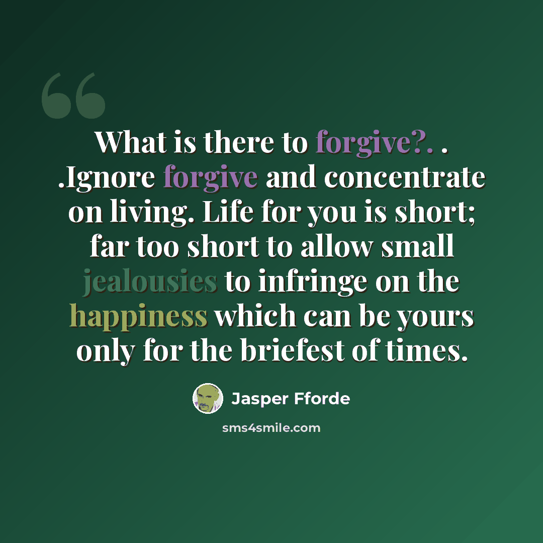 “What is there to forgive?. . .Ignore forgive and concentrate on living. Life for you is short; far too short to allow small jealousies to infringe on the happiness which can be yours only for the briefest of times.” quote by Jasper Fforde