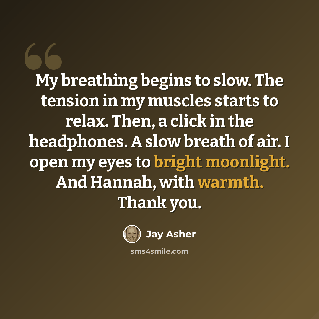 “My breathing begins to slow. The tension in my muscles starts to relax. Then, a click in the headphones. A slow breath of air. I open my eyes to bright moonlight. And Hannah, with warmth. Thank you.” quote by Jay Asher