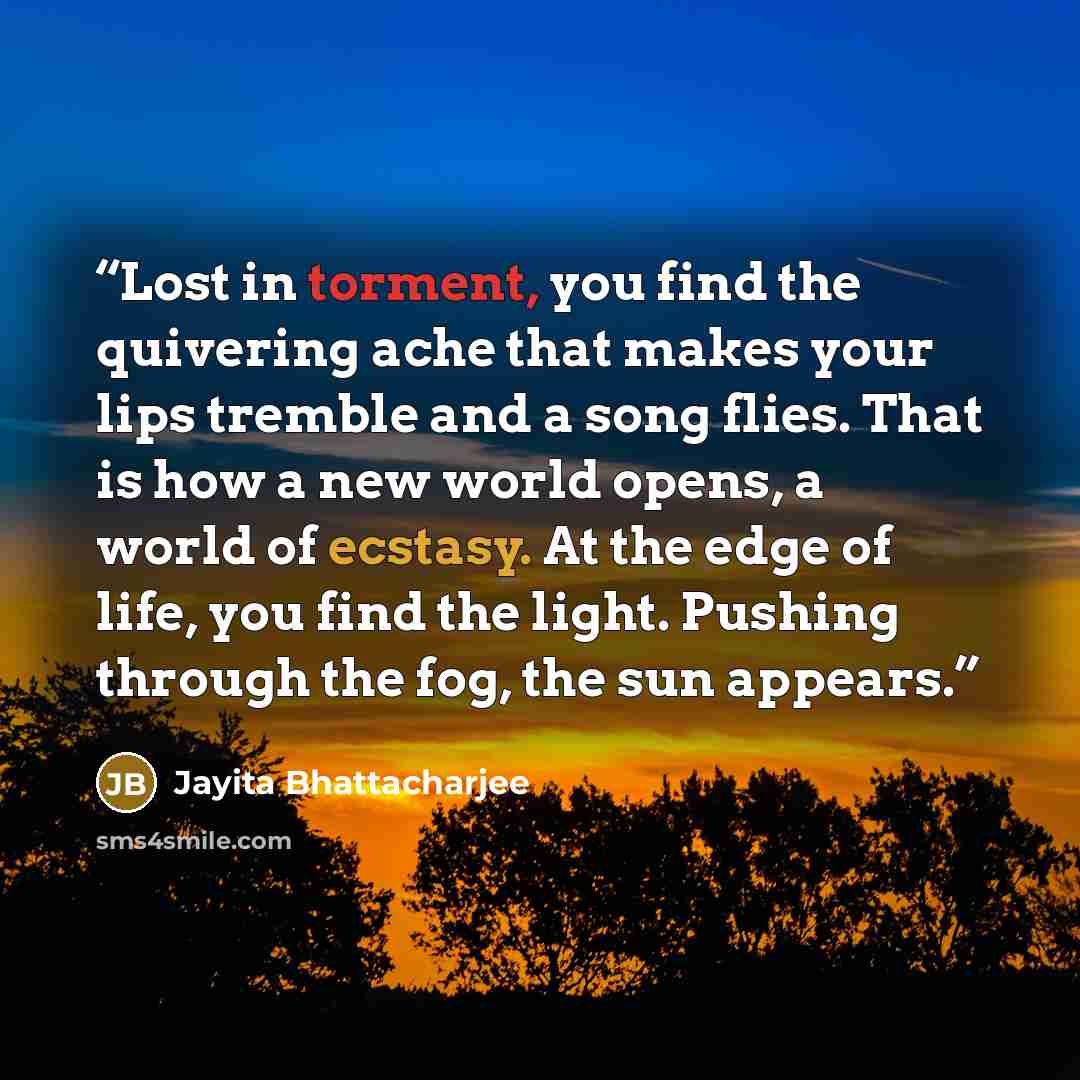 “Lost in torment, you find the quivering ache that makes your lips tremble and a song flies. That is how a new world opens, a world of ecstasy. At the edge of life, you find the light. Pushing through the fog, the sun appears.” quote by Jayita Bhattacharjee
