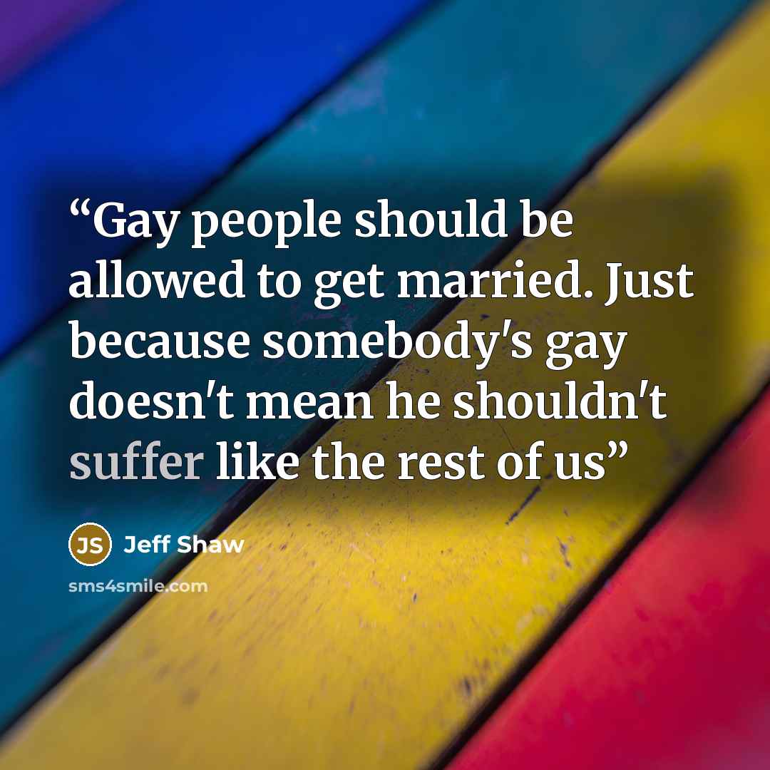 “Gay people should be allowed to get married. Just because somebody's gay doesn't mean he shouldn't suffer like the rest of us” quote by Jeff Shaw