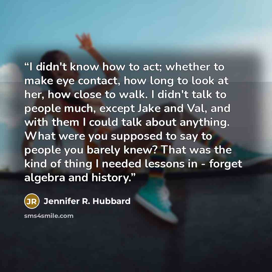 “I didn't know how to act; whether to make eye contact, how long to look at her, how close to walk. I didn't talk to people much, except Jake and Val, and with them I could talk about anything. What were you supposed to say to people you barely knew? That was the kind of thing I needed lessons in…” quote by Jennifer R. Hubbard