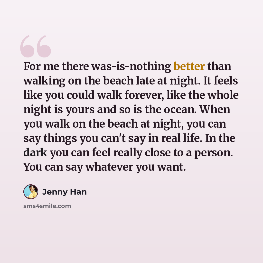 “For me there was-is-nothing better than walking on the beach late at night. It feels like you could walk forever, like the whole night is yours and so is the ocean. When you walk on the beach at night, you can say things you can't say in real life. In the dark you can feel really close to a…” quote by Jenny Han