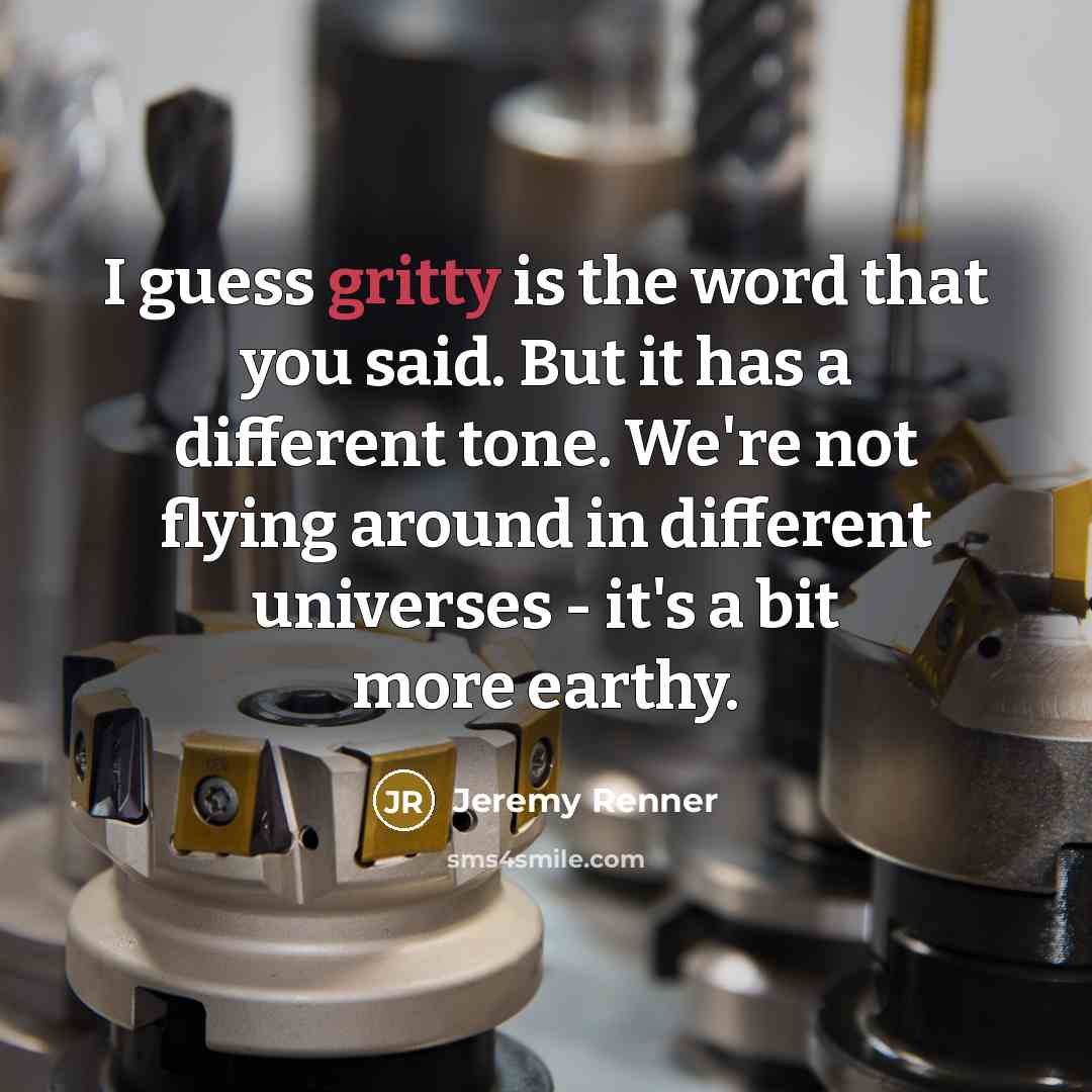 “I guess gritty is the word that you said. But it has a different tone. We're not flying around in different universes - it's a bit more earthy.” quote by Jeremy Renner
