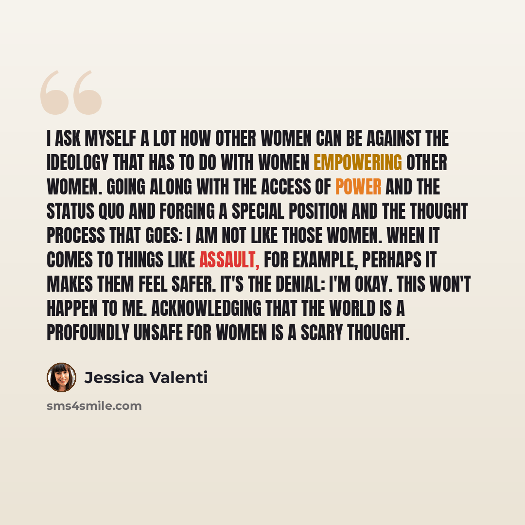 “I ask myself a lot how other women can be against the ideology that has to do with women empowering other women. Going along with the access of power and the status quo and forging a special position and the thought process that goes: I am not like those women. When it comes to things like…” quote by Jessica Valenti