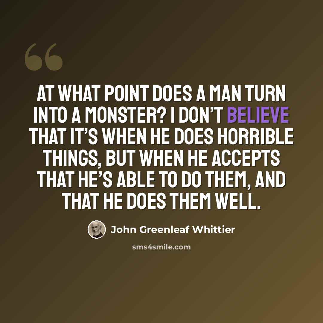 “At what point does a man turn into a monster? I don’t believe that it’s when he does horrible things, but when he accepts that he’s able to do them, and that he does them well.” quote by John Greenleaf Whittier