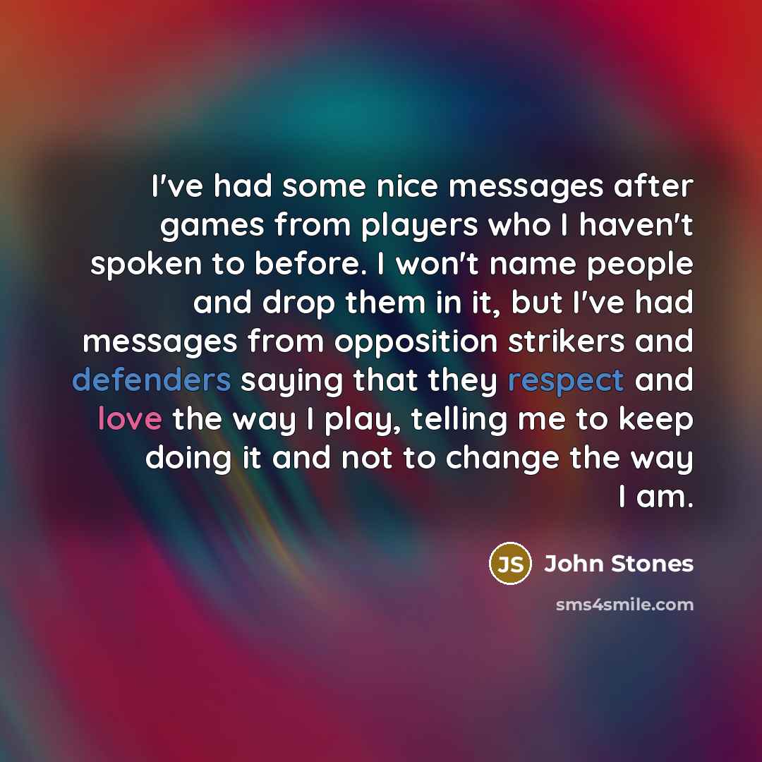 “I've had some nice messages after games from players who I haven't spoken to before. I won't name people and drop them in it, but I've had messages from opposition strikers and defenders saying that they respect and love the way I play, telling me to keep doing it and not to change the way I am.” quote by John Stones