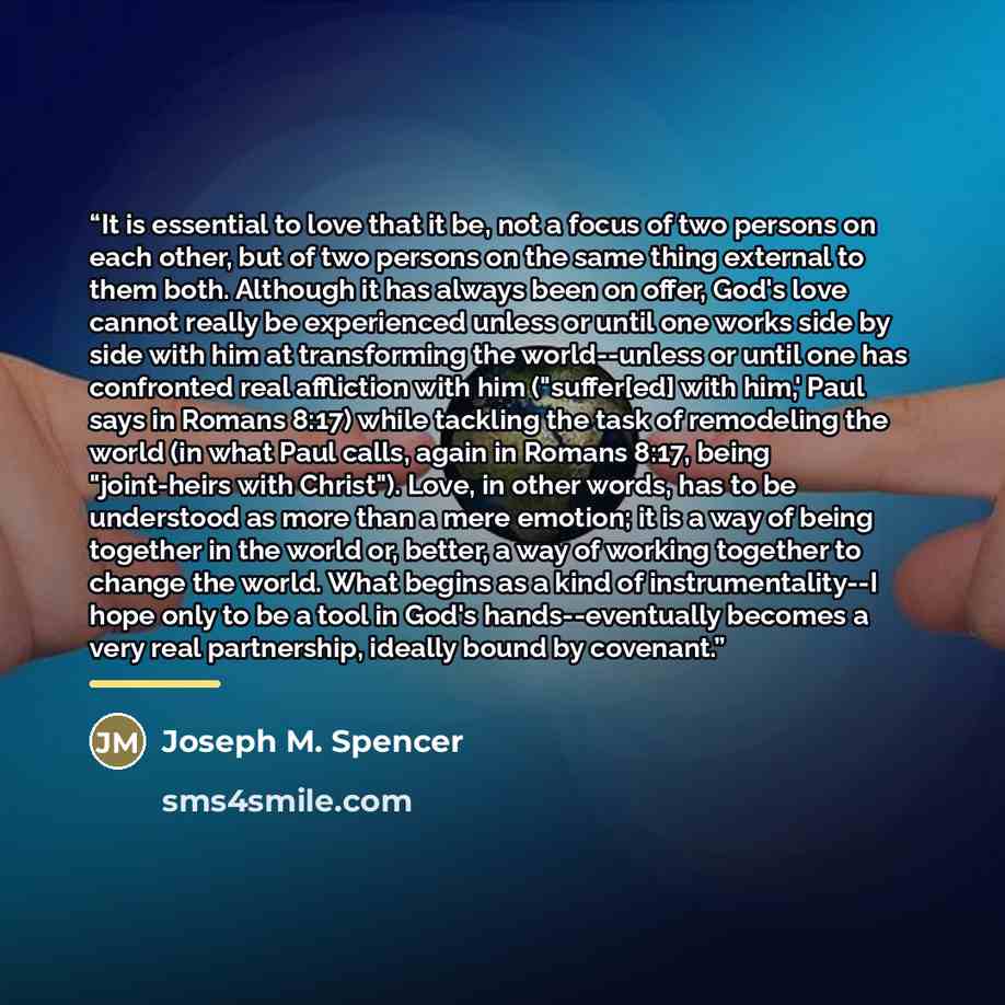 “It is essential to love that it be, not a focus of two persons on each other, but of two persons on the same thing external to them both. Although it has always been on offer, God's love cannot really be experienced unless or until one works side by side with him at transforming the world--unless…” quote by Joseph M. Spencer
