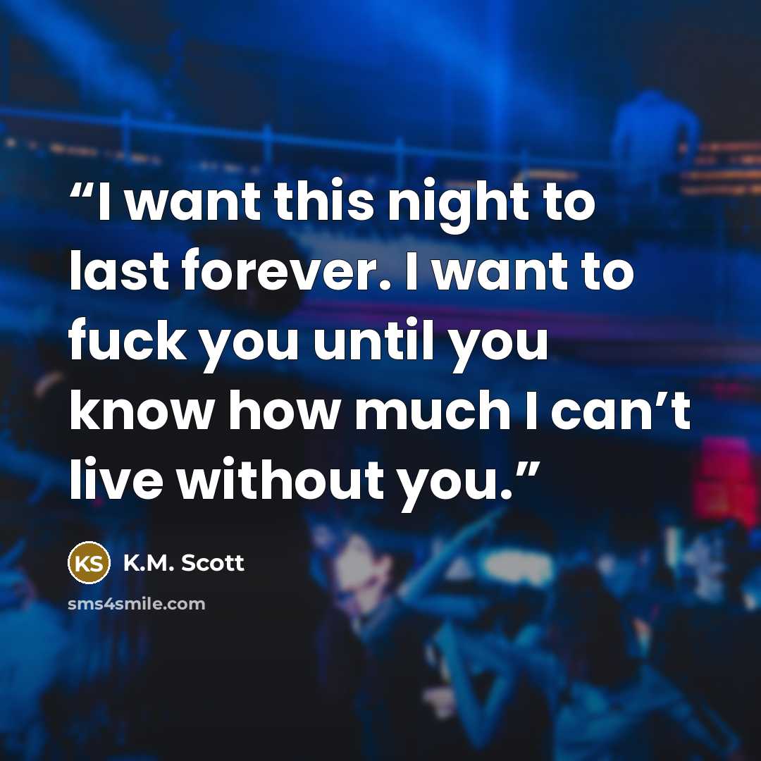 “I want this night to last forever. I want to fuck you until you know how much I can’t live without you.” quote by K.M. Scott
