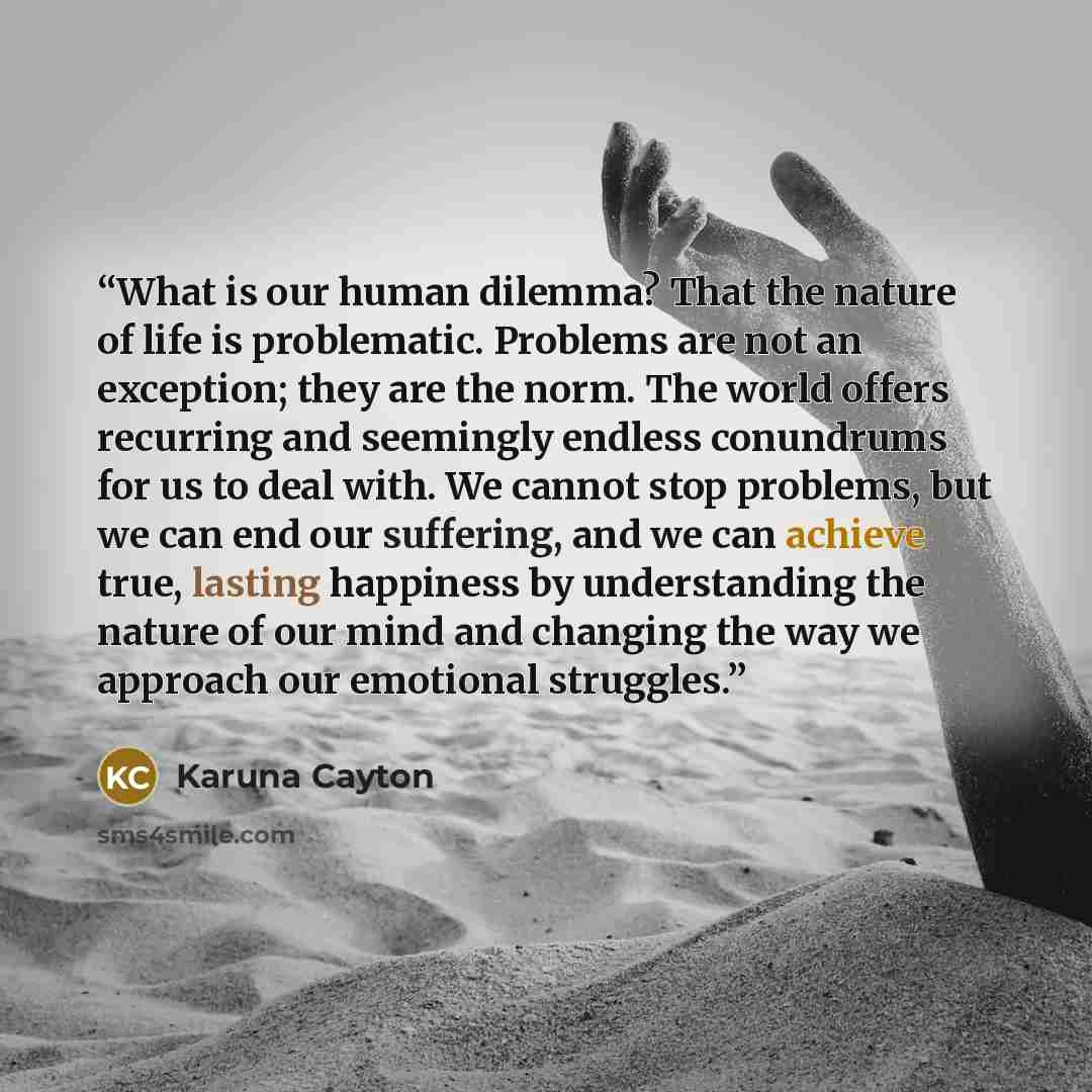“What is our human dilemma? That the nature of life is problematic. Problems are not an exception; they are the norm. The world offers recurring and seemingly endless conundrums for us to deal with. We cannot stop problems, but we can end our suffering, and we can achieve true, lasting happiness by…” quote by Karuna Cayton