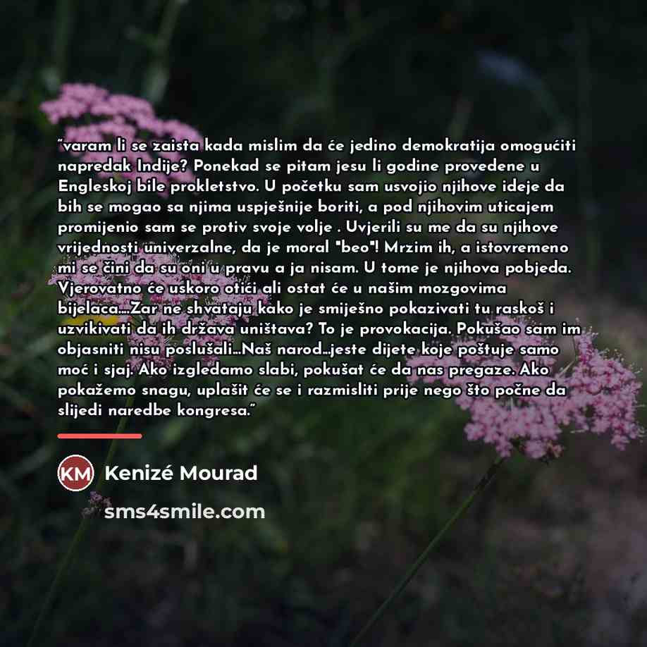 “varam li se zaista kada mislim da će jedino demokratija omogućiti napredak Indije? Ponekad se pitam jesu li godine provedene u Engleskoj bile prokletstvo. U početku sam usvojio njihove ideje da bih se mogao sa njima uspješnije boriti, a pod njihovim uticajem promijenio sam se protiv svoje volje…” quote by Kenizé Mourad