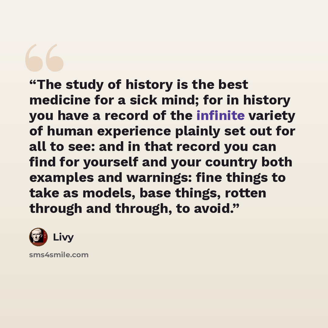 “The study of history is the best medicine for a sick mind; for in history you have a record of the infinite variety of human experience plainly set out for all to see: and in that record you can find for yourself and your country both examples and warnings: fine things to take as models, base…” quote by Livy