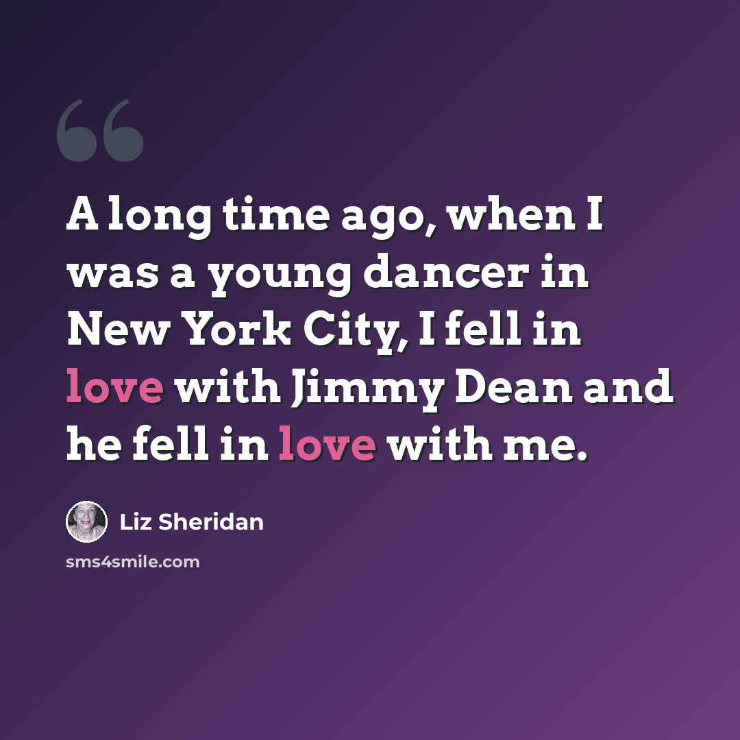 “A long time ago, when I was a young dancer in New York City, I fell in love with Jimmy Dean and he fell in love with me.” quote by Liz Sheridan
