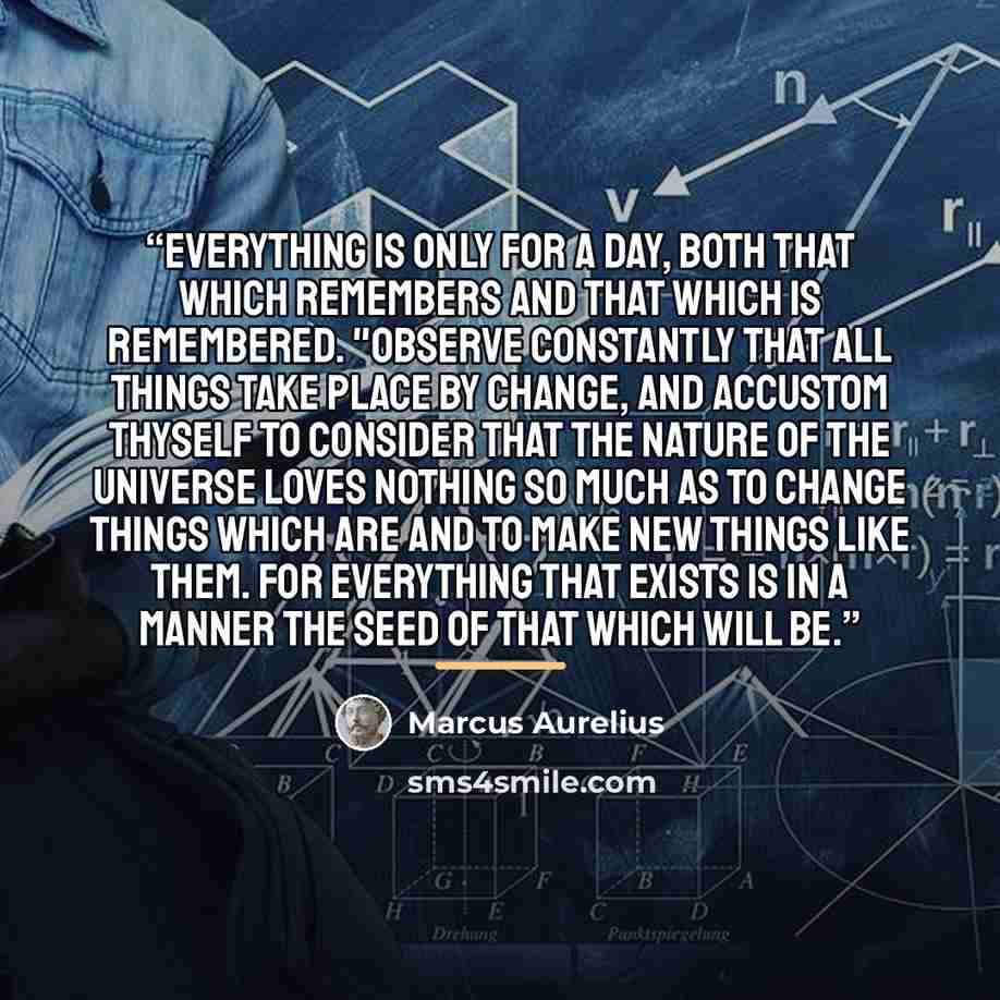 “Everything is only for a day, both that which remembers and that which is remembered. "Observe constantly that all things take place by change, and accustom thyself to consider that the nature of the universe loves nothing so much as to change things which are and to make new things like them. For…” quote by Marcus Aurelius