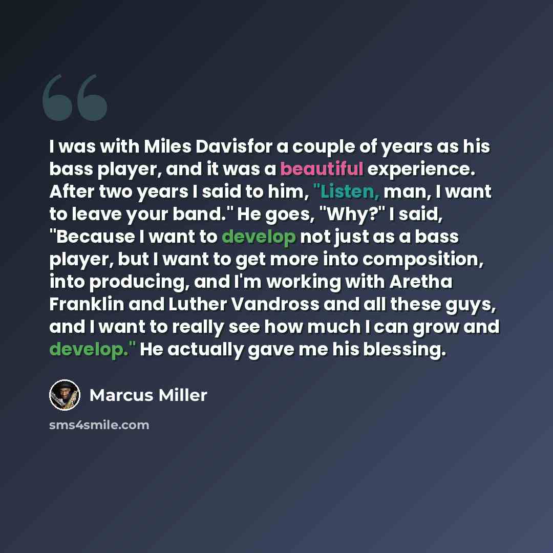 “I was with Miles Davisfor a couple of years as his bass player, and it was a beautiful experience. After two years I said to him, "Listen, man, I want to leave your band." He goes, "Why?" I said, "Because I want to develop not just as a bass player, but I want to get more into composition, into…” quote by Marcus Miller