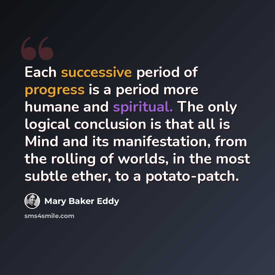 “Each successive period of progress is a period more humane and spiritual. The only logical conclusion is that all is Mind and its manifestation, from the rolling of worlds, in the most subtle ether, to a potato-patch.” quote by Mary Baker Eddy