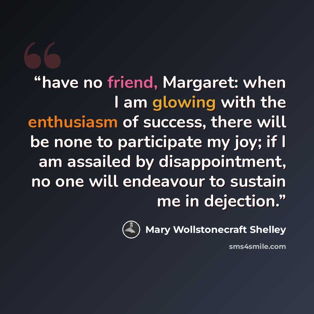 “have no friend, Margaret: when I am glowing with the enthusiasm of success, there will be none to participate my joy; if I am assailed by disappointment, no one will endeavour to sustain me in dejection.” quote by Mary Wollstonecraft Shelley