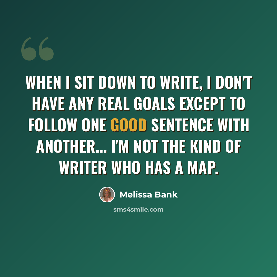 “When I sit down to write, I don't have any real goals except to follow one good sentence with another... I'm not the kind of writer who has a map.” quote by Melissa Bank