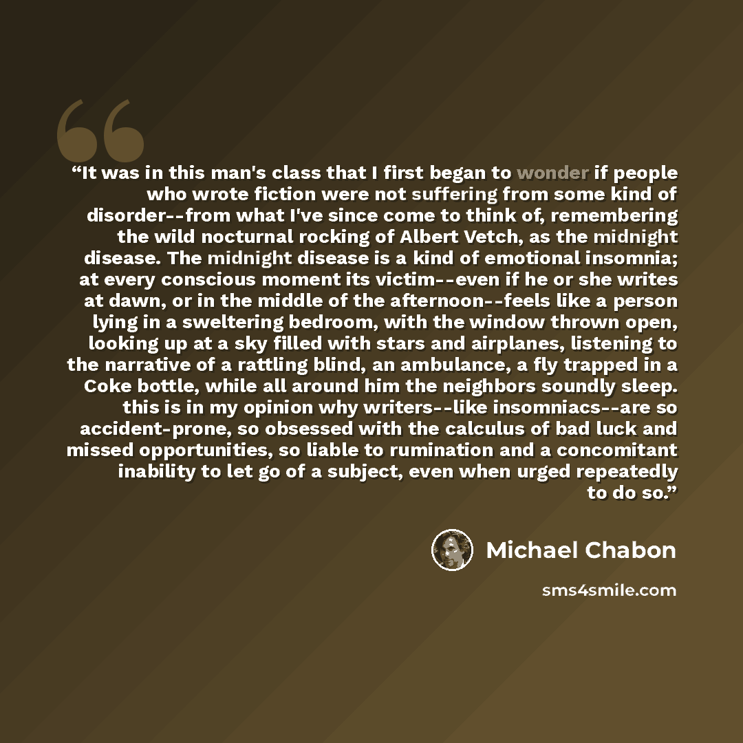 “It was in this man's class that I first began to wonder if people who wrote fiction were not suffering from some kind of disorder--from what I've since come to think of, remembering the wild nocturnal rocking of Albert Vetch, as the midnight disease. The midnight disease is a kind of emotional…” quote by Michael Chabon