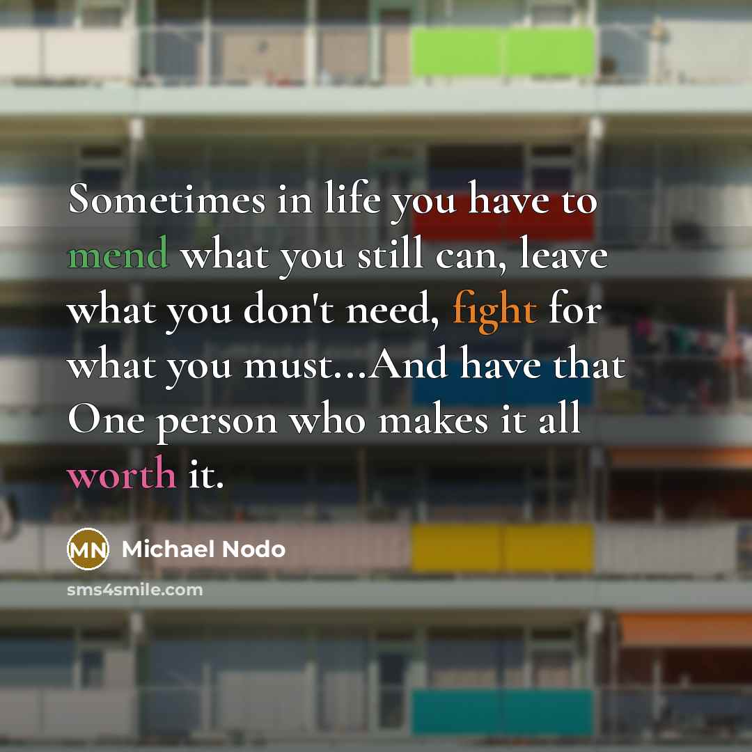 “Sometimes in life you have to mend what you still can, leave what you don't need, fight for what you must...And have that One person who makes it all worth it.” quote by Michael Nodo